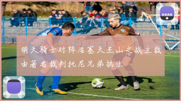 明天骑士对阵活塞天王山之战主裁由著名裁判托尼兄弟执法