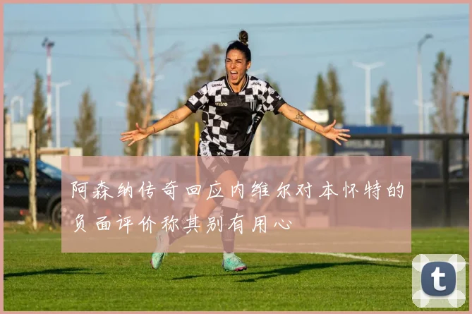 阿森纳传奇回应内维尔对本怀特的负面评价称其别有用心
