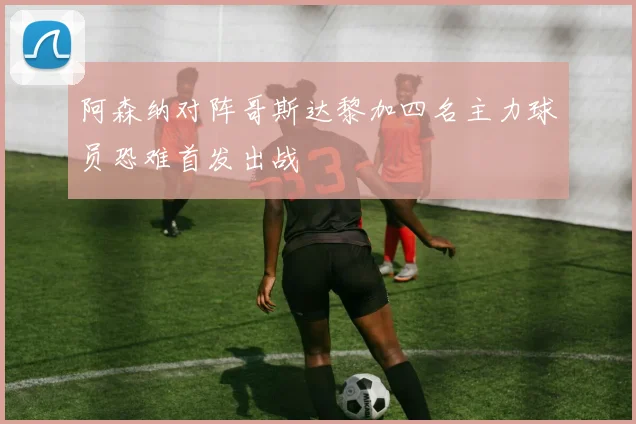 阿森纳对阵哥斯达黎加四名主力球员恐难首发出战