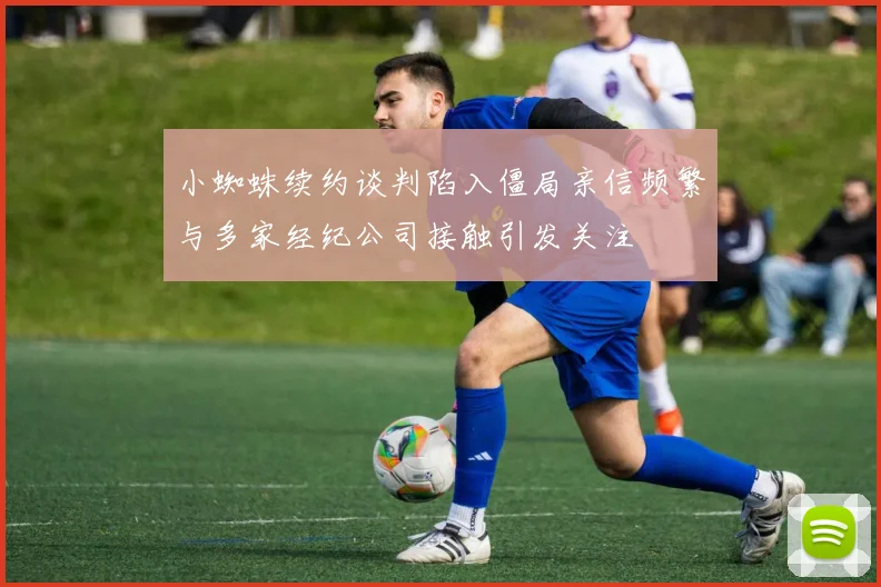小蜘蛛续约谈判陷入僵局亲信频繁与多家经纪公司接触引发关注