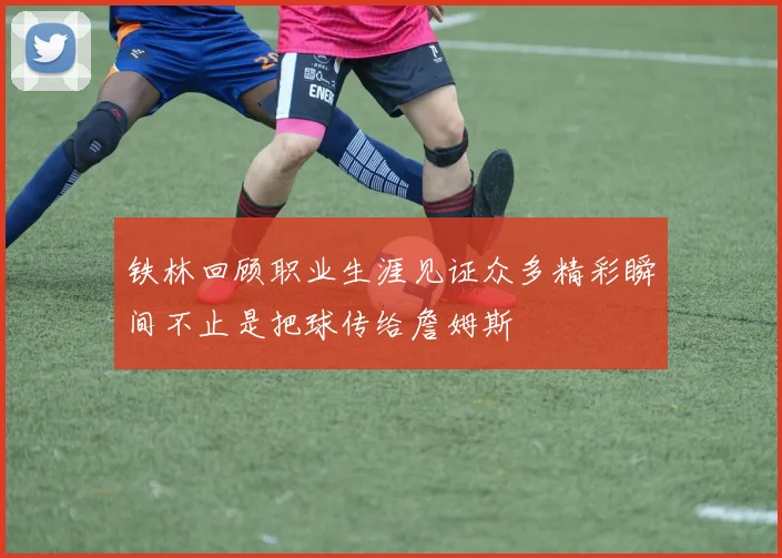 铁林回顾职业生涯见证众多精彩瞬间不止是把球传给詹姆斯