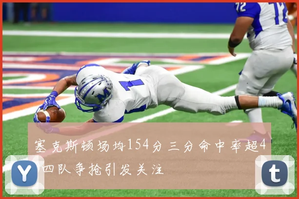 塞克斯顿场均154分三分命中率超40四队争抢引发关注