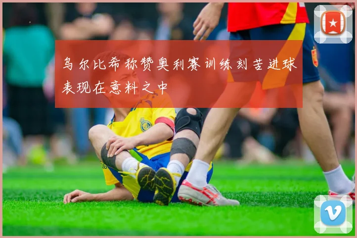 乌尔比希称赞奥利赛训练刻苦进球表现在意料之中