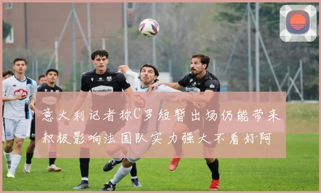 意大利记者称C罗短暂出场仍能带来积极影响法国队实力强大不看好阿根廷表现