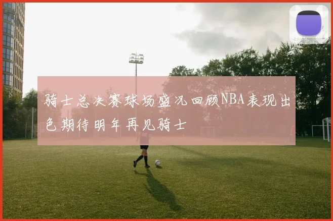 骑士总决赛球场盛况回顾NBA表现出色期待明年再见骑士