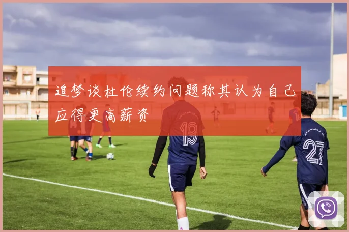 追梦谈杜伦续约问题称其认为自己应得更高薪资