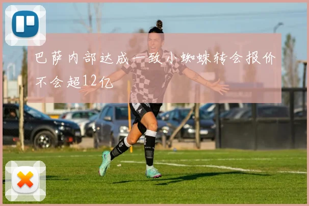 巴萨内部达成一致小蜘蛛转会报价不会超12亿