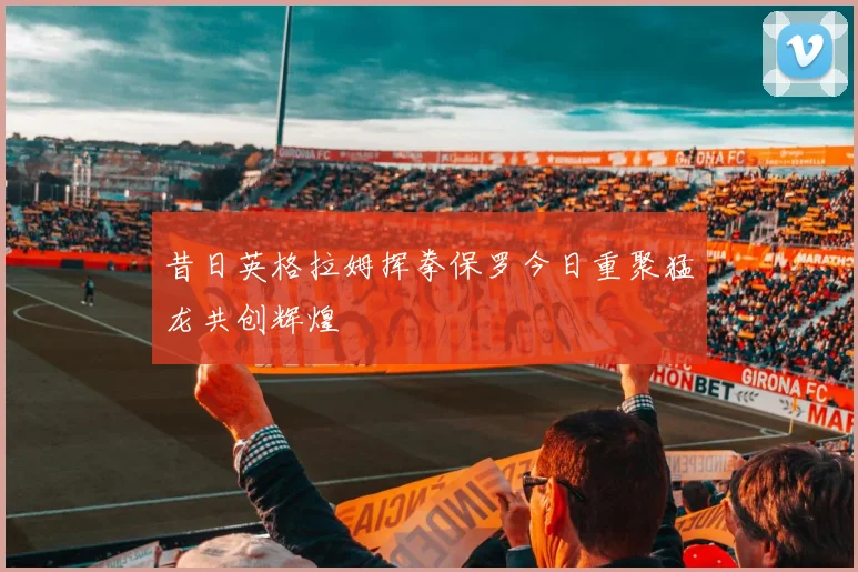 昔日英格拉姆挥拳保罗今日重聚猛龙共创辉煌