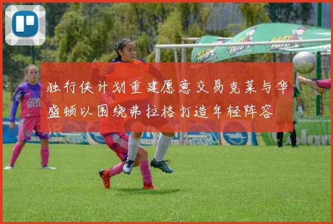 独行侠计划重建愿意交易克莱与华盛顿以围绕弗拉格打造年轻阵容