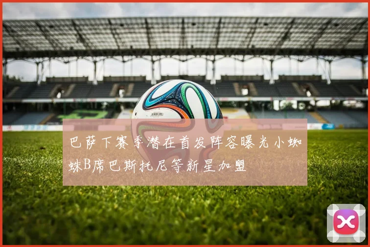 巴萨下赛季潜在首发阵容曝光小蜘蛛B席巴斯托尼等新星加盟