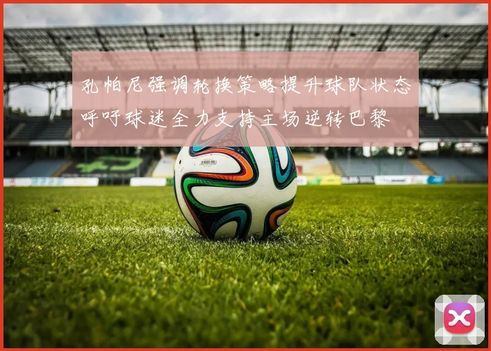 孔帕尼强调轮换策略提升球队状态呼吁球迷全力支持主场逆转巴黎