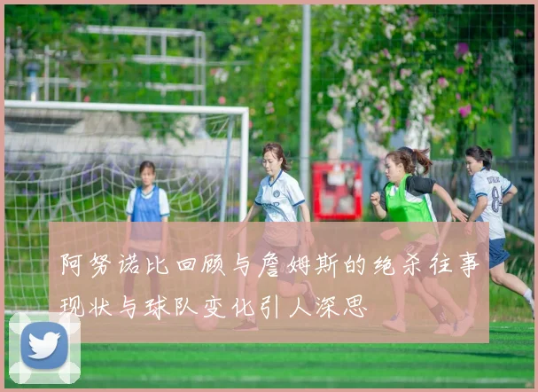 阿努诺比回顾与詹姆斯的绝杀往事现状与球队变化引人深思