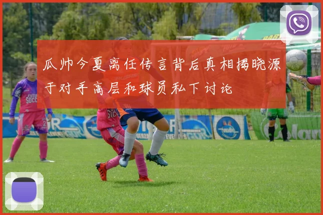 瓜帅今夏离任传言背后真相揭晓源于对手高层和球员私下讨论