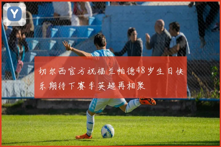 切尔西官方祝福兰帕德48岁生日快乐期待下赛季英超再相聚
